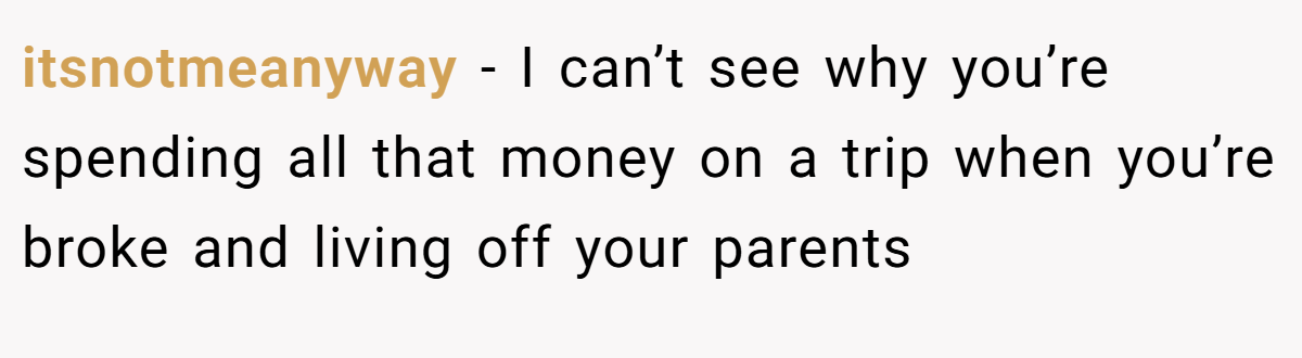 itsnotmeanyway − I can’t see why you’re spending all that money on a trip when you’re broke and living off your parents