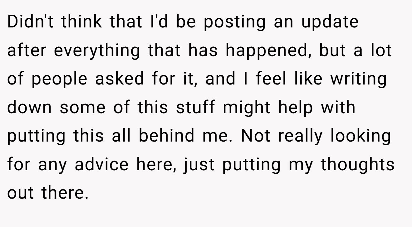 Didn't think that I'd be posting an update after everything that has happened, but a lot of people asked for it, and I feel like writing down some of this stuff might help with putting this all behind me. Not really looking for any advice here, just putting my thoughts out there.