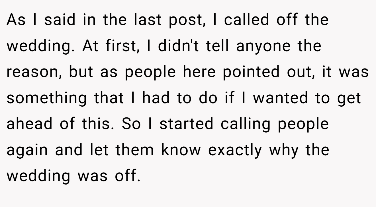 As I said in the last post, I called off the wedding. At first, I didn't tell anyone the reason, but as people here pointed out, it was something that I had to do if I wanted to get ahead of this. So I started calling people again and let them know exactly why the wedding was off.