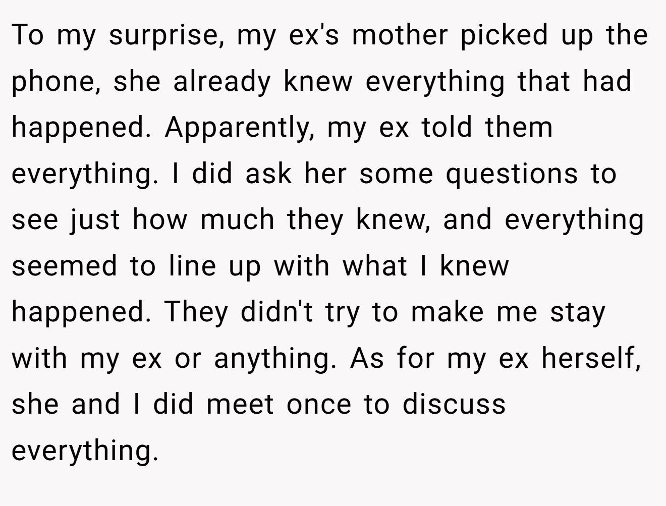 To my surprise, my ex's mother picked up the phone, she already knew everything that had happened. Apparently, my ex told them everything. I did ask her some questions to see just how much they knew, and everything seemed to line up with what I knew happened. They didn't try to make me stay with my ex or anything. As for my ex herself, she and I did meet once to discuss everything.