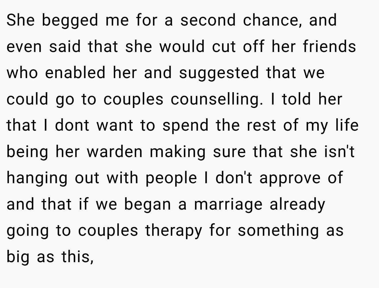 She begged me for a second chance, and even said that she would cut off her friends who enabled her and suggested that we could go to couples counselling. I told her that I dont want to spend the rest of my life being her warden making sure that she isn't hanging out with people I don't approve of and that if we began a marriage already going to couples therapy for something as big as this, 