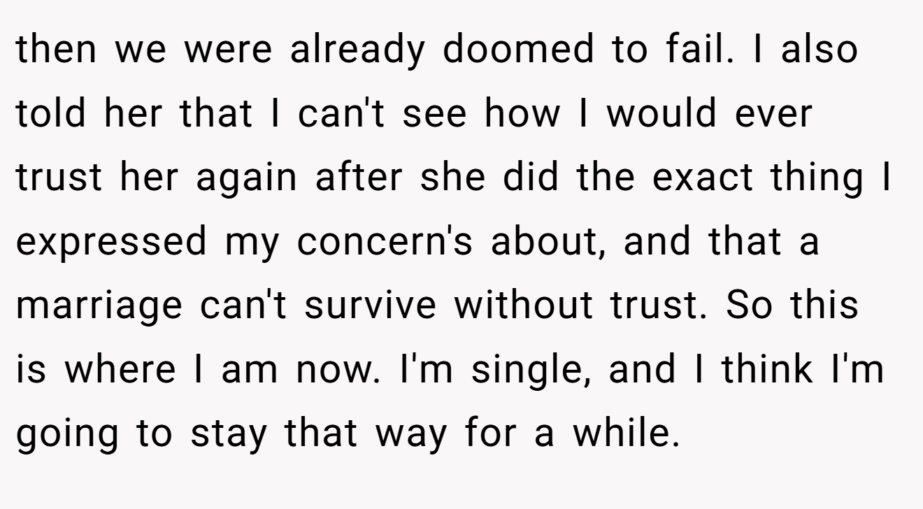 then we were already doomed to fail. I also told her that I can't see how I would ever trust her again after she did the exact thing I expressed my concern's about, and that a marriage can't survive without trust. So this is where I am now. I'm single, and I think I'm going to stay that way for a while.