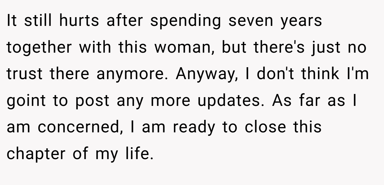 It still hurts after spending seven years together with this woman, but there's just no trust there anymore. Anyway, I don't think I'm goint to post any more updates. As far as I am concerned, I am ready to close this chapter of my life.