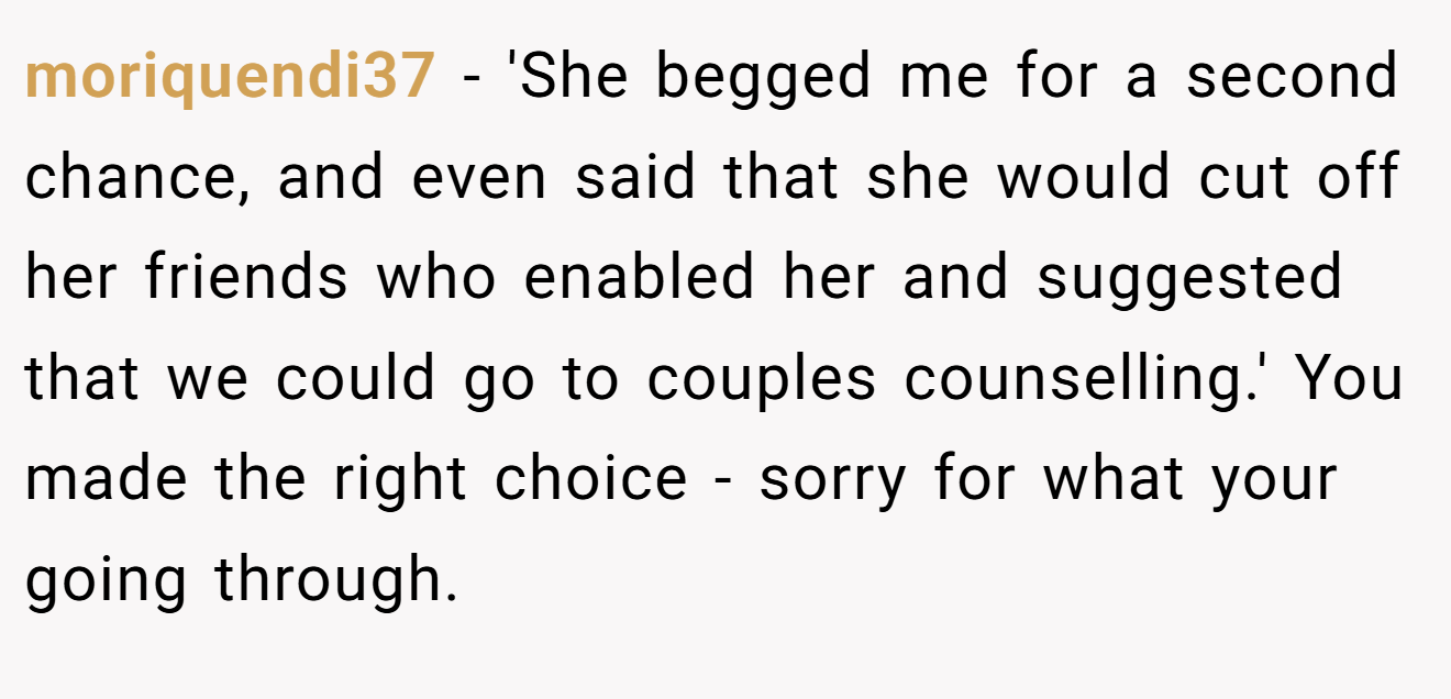 moriquendi37 − 'She begged me for a second chance, and even said that she would cut off her friends who enabled her and suggested that we could go to couples counselling.' You made the right choice - sorry for what your going through. 