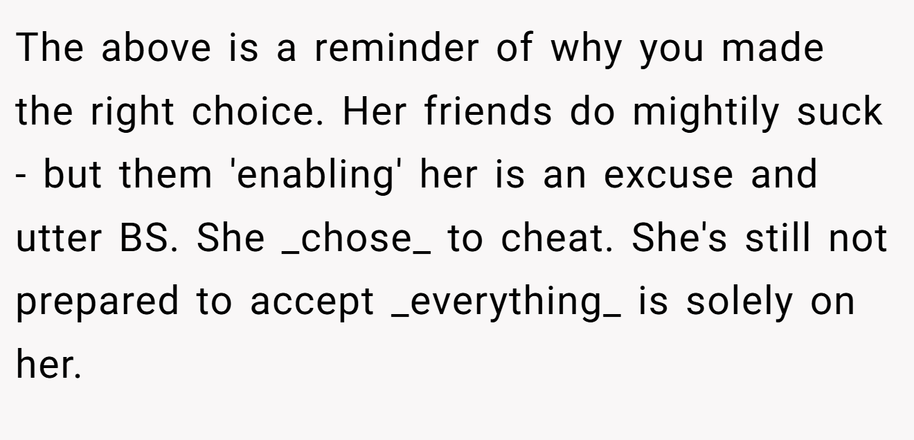 The above is a reminder of why you made the right choice. Her friends do mightily suck - but them 'enabling' her is an excuse and utter BS. She _chose_ to cheat. She's still not prepared to accept _everything_ is solely on her.