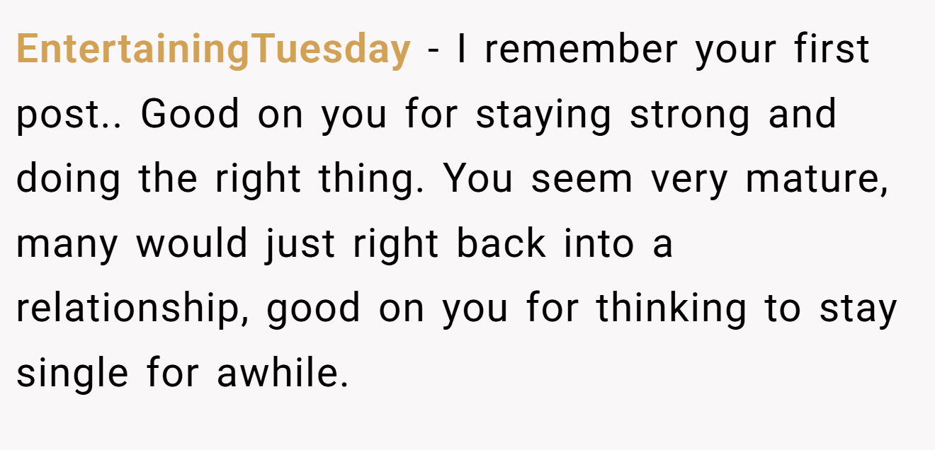 EntertainingTuesday − I remember your first post.. Good on you for staying strong and doing the right thing. You seem very mature, many would just right back into a relationship, good on you for thinking to stay single for awhile.