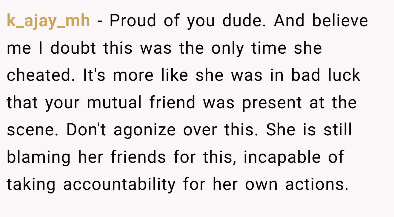 k_ajay_mh − Proud of you dude. And believe me I doubt this was the only time she cheated. It's more like she was in bad luck that your mutual friend was present at the scene. Don't agonize over this. She is still blaming her friends for this, incapable of taking accountability for her own actions.