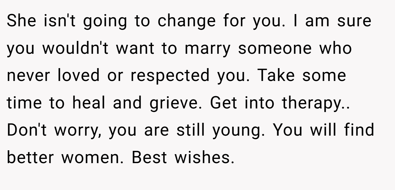 She isn't going to change for you. I am sure you wouldn't want to marry someone who never loved or respected you. Take some time to heal and grieve. Get into therapy.. Don't worry, you are still young. You will find better women. Best wishes.