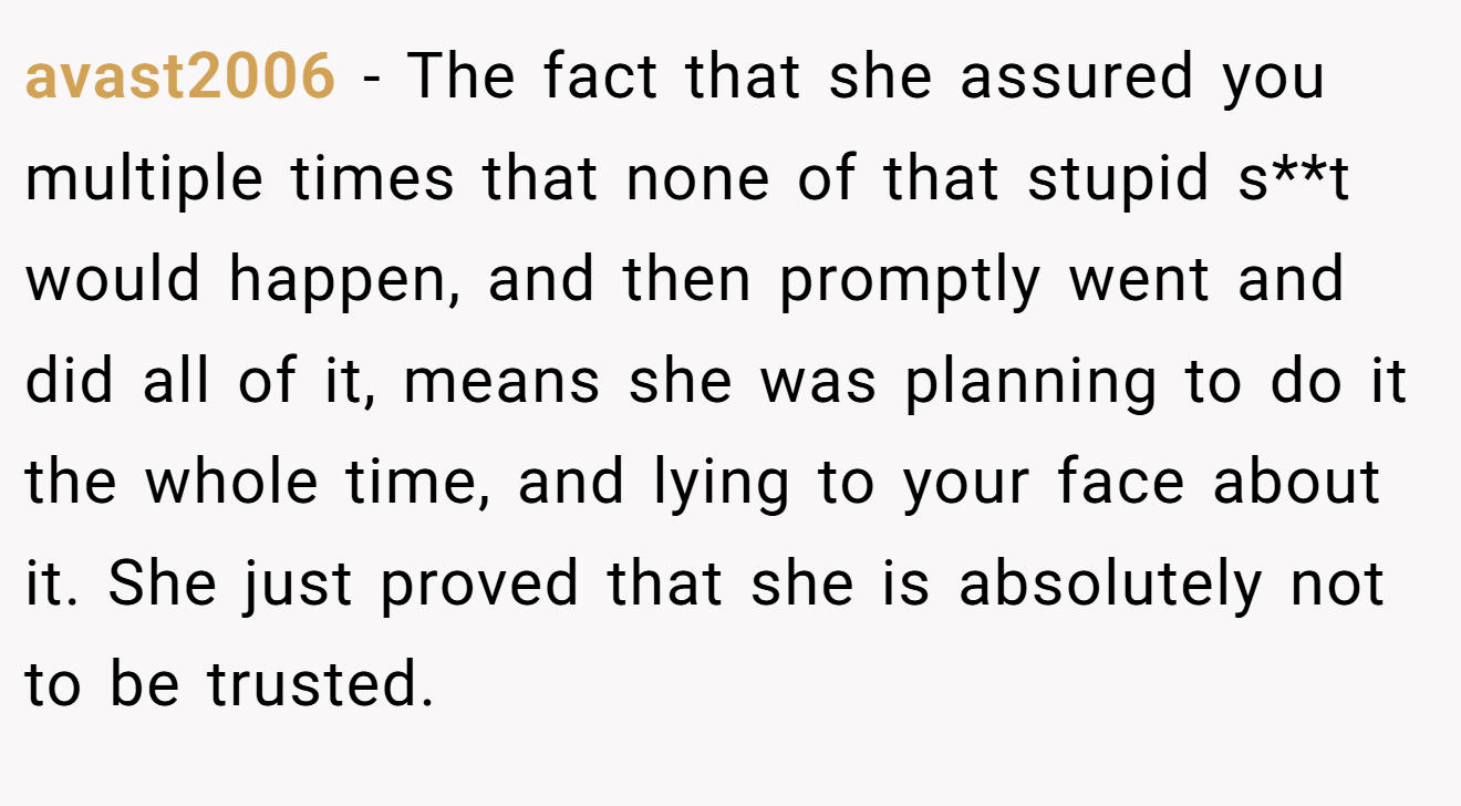 avast2006 − The fact that she assured you multiple times that none of that stupid s**t would happen, and then promptly went and did all of it, means she was planning to do it the whole time, and lying to your face about it. She just proved that she is absolutely not to be trusted.