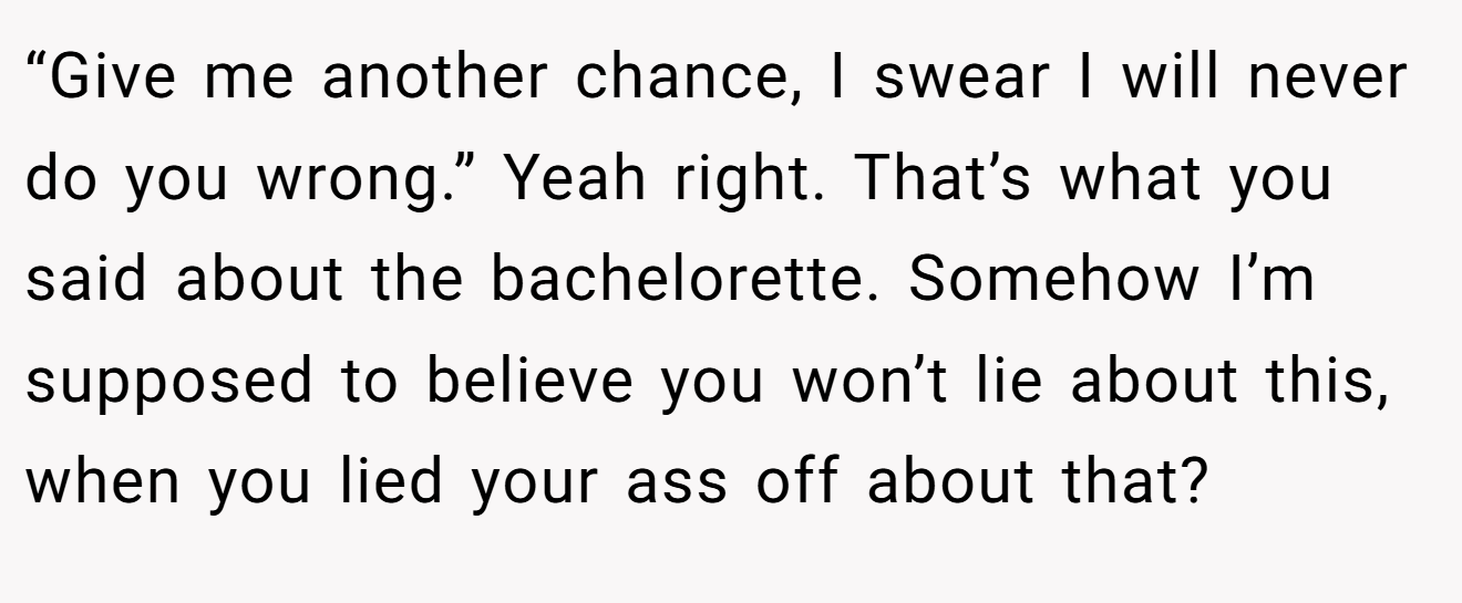 “Give me another chance, I swear I will never do you wrong.” Yeah right. That’s what you said about the bachelorette. Somehow I’m supposed to believe you won’t lie about this, when you lied your ass off about that?
