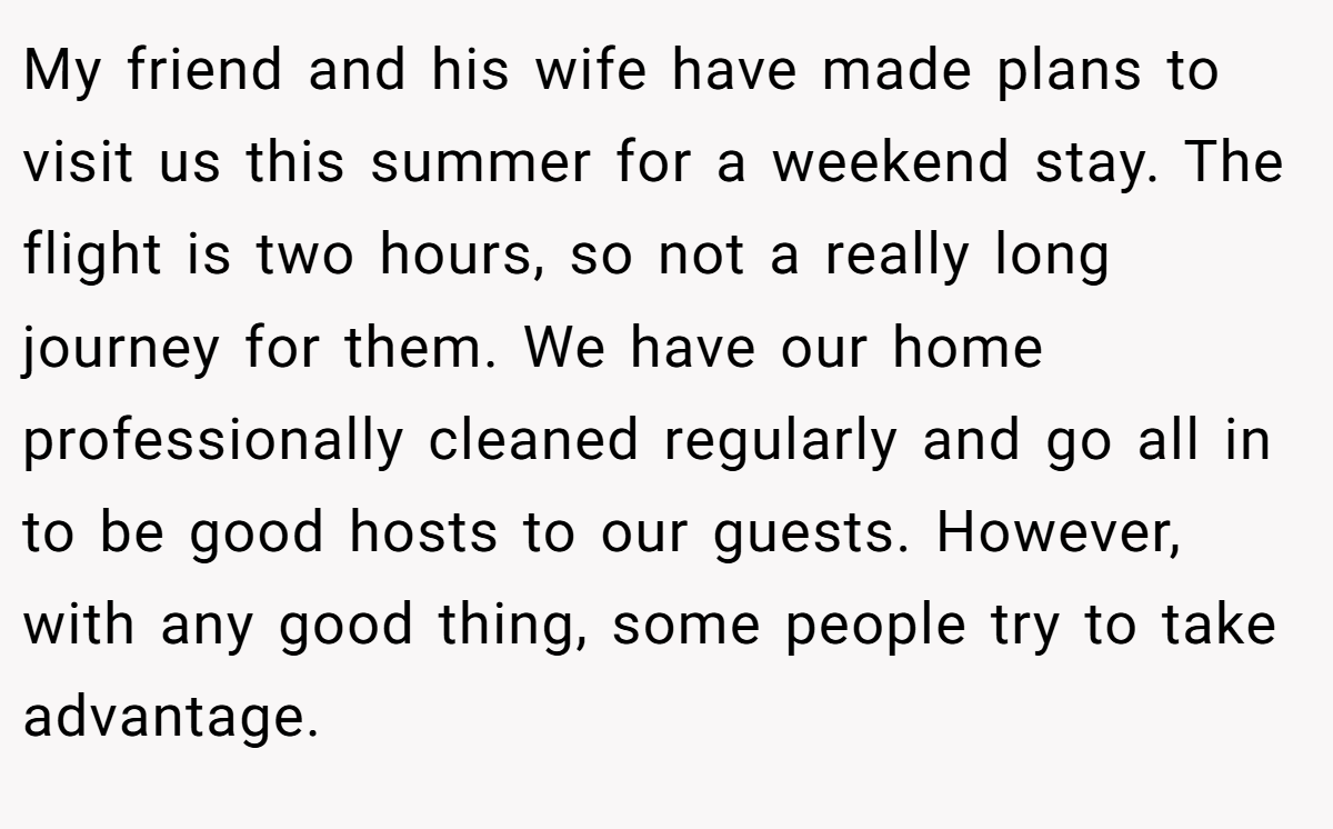 My friend and his wife have made plans to visit us this summer for a weekend stay. The flight is two hours, so not a really long journey for them. We have our home professionally cleaned regularly and go all in to be good hosts to our guests. However, with any good thing, some people try to take advantage.
