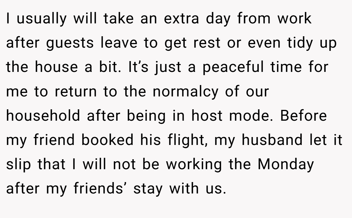I usually will take an extra day from work after guests leave to get rest or even tidy up the house a bit. It’s just a peaceful time for me to return to the normalcy of our household after being in host mode. Before my friend booked his flight, my husband let it slip that I will not be working the Monday after my friends’ stay with us.