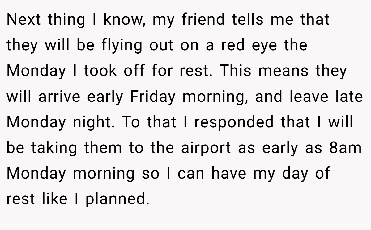 Next thing I know, my friend tells me that they will be flying out on a red eye the Monday I took off for rest. This means they will arrive early Friday morning, and leave late Monday night. To that I responded that I will be taking them to the airport as early as 8am Monday morning so I can have my day of rest like I planned.