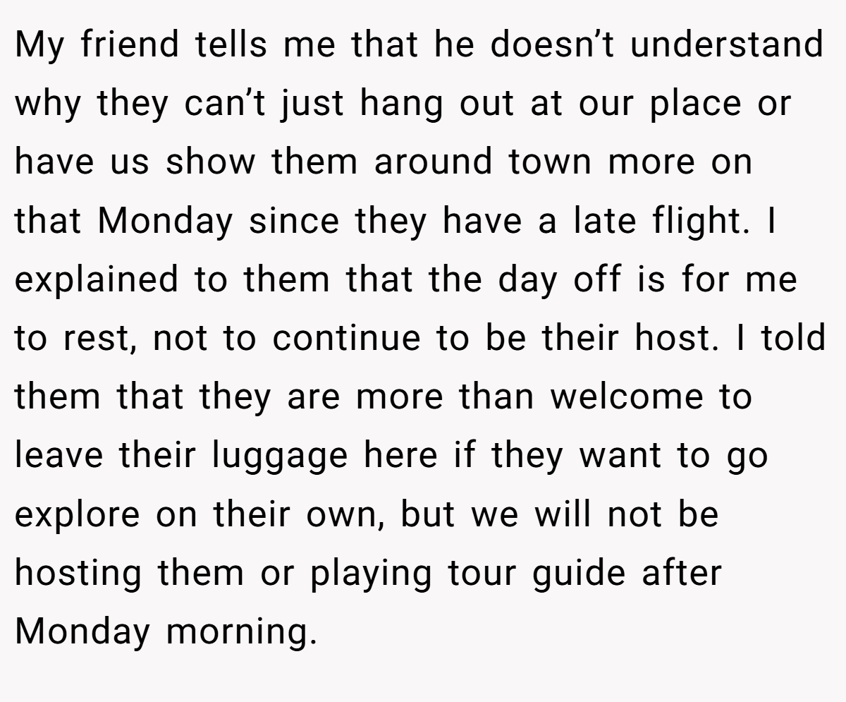 My friend tells me that he doesn’t understand why they can’t just hang out at our place or have us show them around town more on that Monday since they have a late flight. I explained to them that the day off is for me to rest, not to continue to be their host. I told them that they are more than welcome to leave their luggage here if they want to go explore on their own, but we will not be hosting them or playing tour guide after Monday morning.
