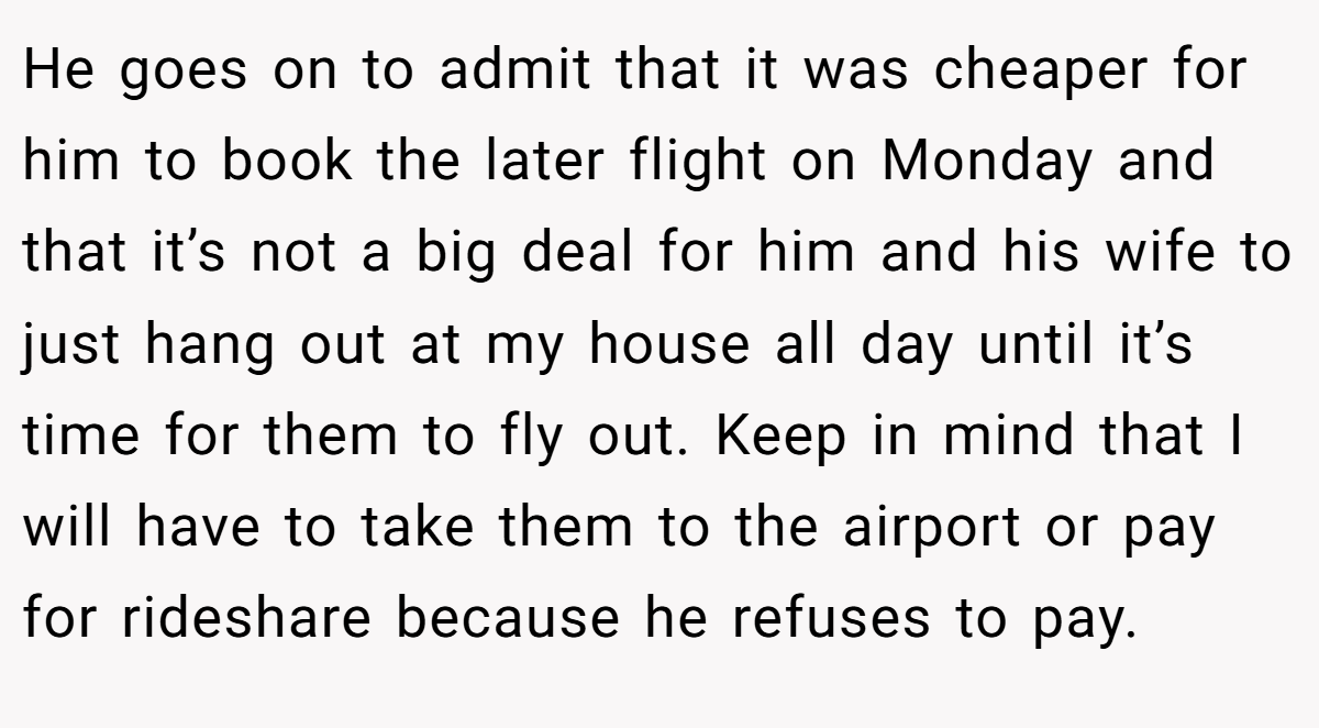 He goes on to admit that it was cheaper for him to book the later flight on Monday and that it’s not a big deal for him and his wife to just hang out at my house all day until it’s time for them to fly out. Keep in mind that I will have to take them to the airport or pay for rideshare because he refuses to pay.