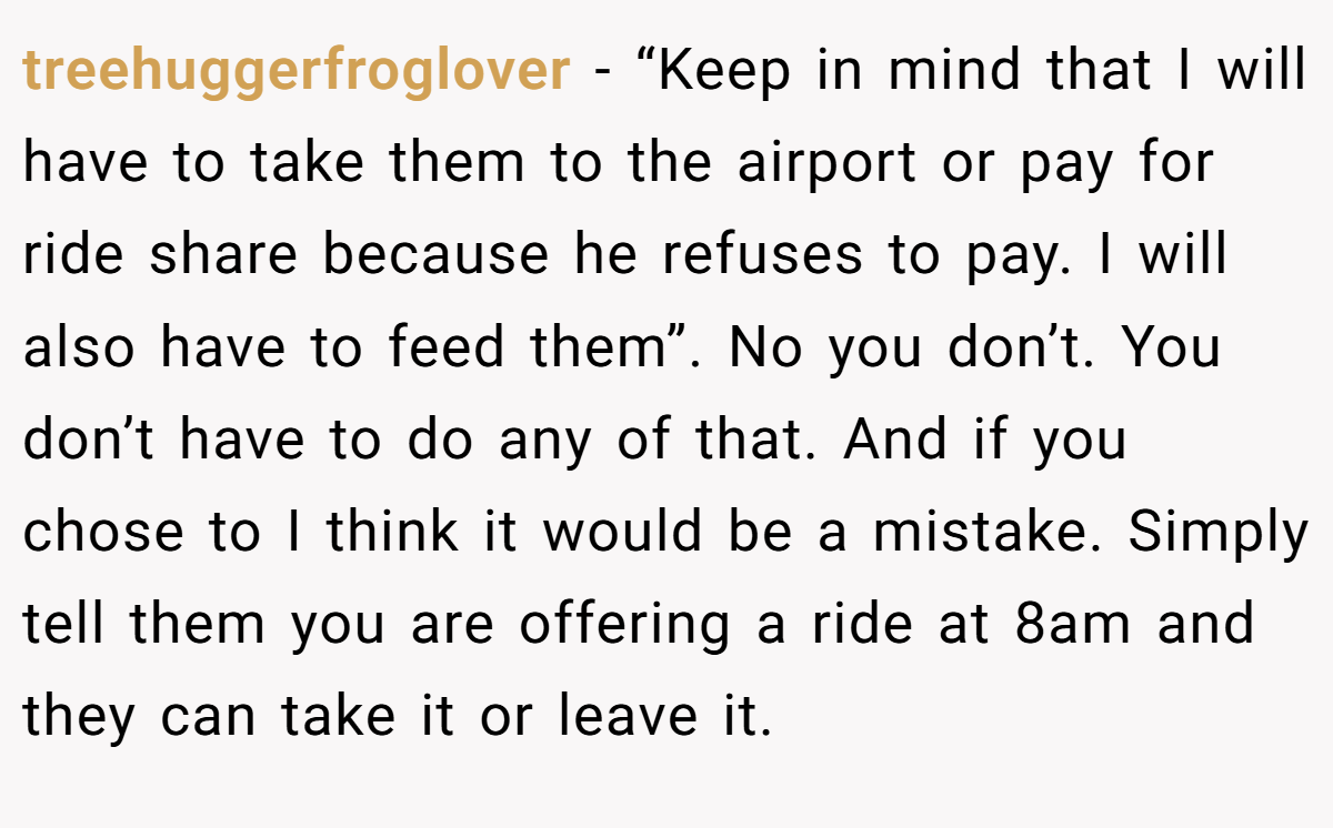 treehuggerfroglover − “Keep in mind that I will have to take them to the airport or pay for ride share because he refuses to pay. I will also have to feed them”. No you don’t. You don’t have to do any of that. And if you chose to I think it would be a mistake. Simply tell them you are offering a ride at 8am and they can take it or leave it.
