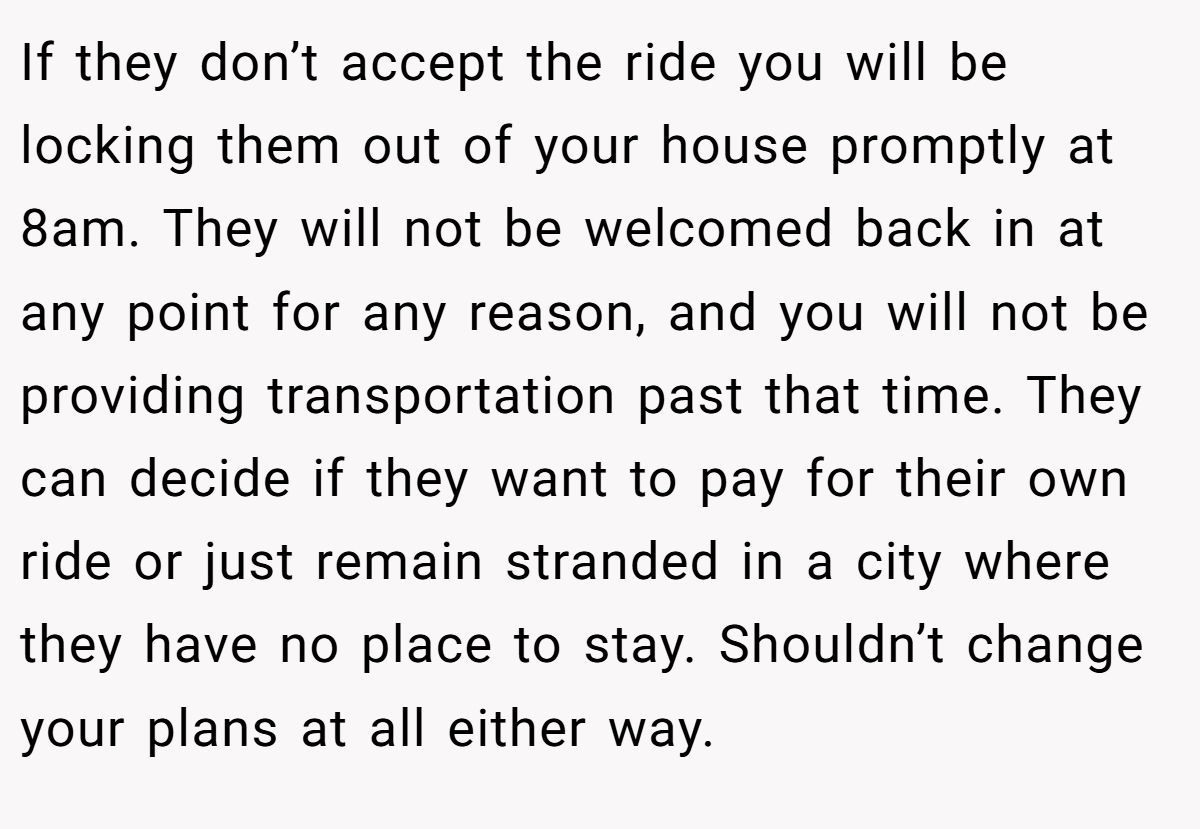 If they don’t accept the ride you will be locking them out of your house promptly at 8am. They will not be welcomed back in at any point for any reason, and you will not be providing transportation past that time. They can decide if they want to pay for their own ride or just remain stranded in a city where they have no place to stay. Shouldn’t change your plans at all either way.