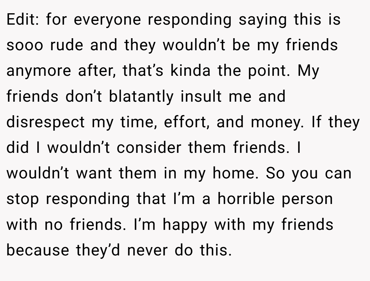 Edit: for everyone responding saying this is sooo rude and they wouldn’t be my friends anymore after, that’s kinda the point. My friends don’t blatantly insult me and disrespect my time, effort, and money. If they did I wouldn’t consider them friends. I wouldn’t want them in my home. So you can stop responding that I’m a horrible person with no friends. I’m happy with my friends because they’d never do this.