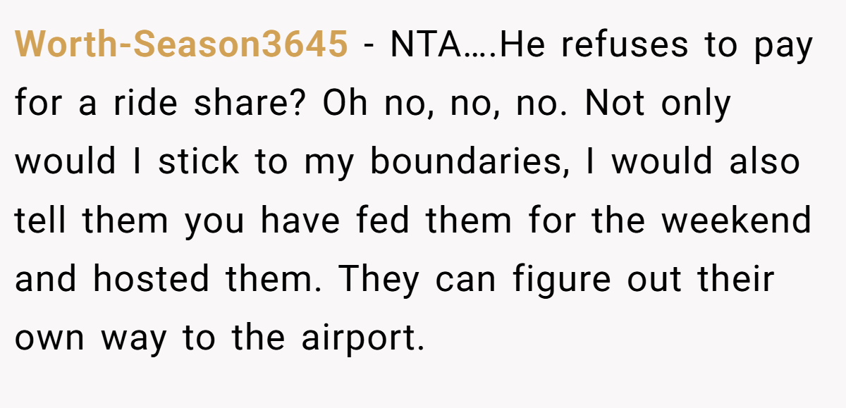 Worth-Season3645 − NTA….He refuses to pay for a ride share? Oh no, no, no. Not only would I stick to my boundaries, I would also tell them you have fed them for the weekend and hosted them. They can figure out their own way to the airport.