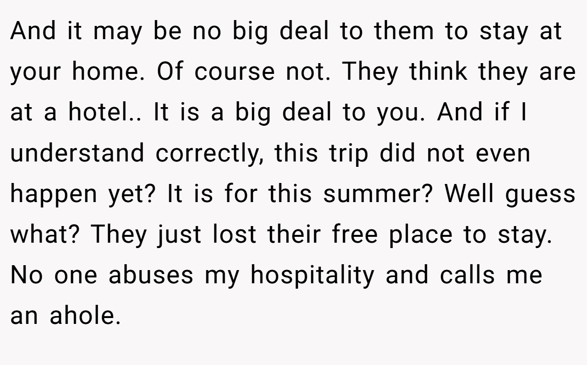 And it may be no big deal to them to stay at your home. Of course not. They think they are at a hotel.. It is a big deal to you. And if I understand correctly, this trip did not even happen yet? It is for this summer? Well guess what? They just lost their free place to stay. No one abuses my hospitality and calls me an ahole.