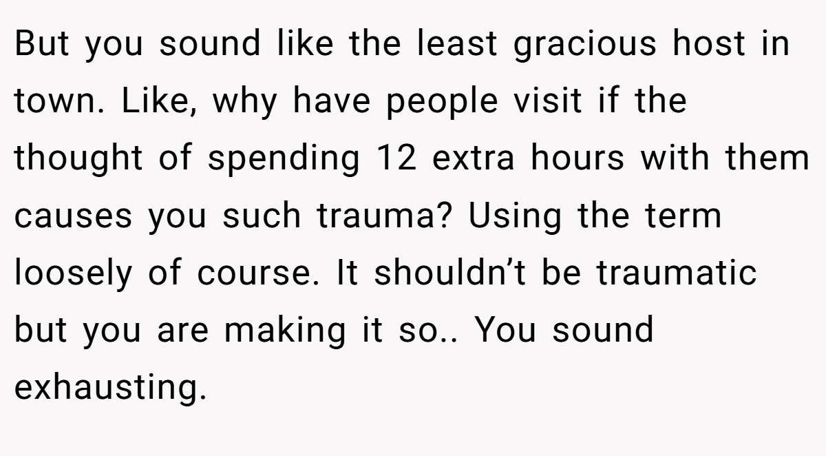 But you sound like the least gracious host in town. Like, why have people visit if the thought of spending 12 extra hours with them causes you such trauma? Using the term loosely of course. It shouldn’t be traumatic but you are making it so.. You sound exhausting.