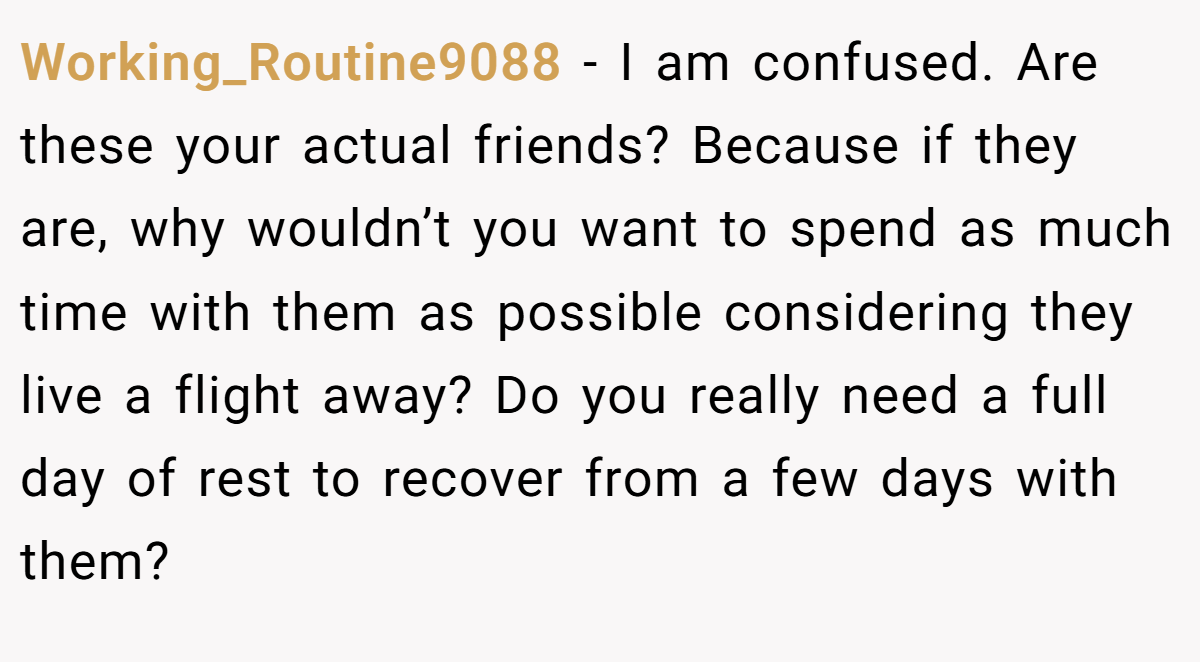 Working_Routine9088 − I am confused. Are these your actual friends? Because if they are, why wouldn’t you want to spend as much time with them as possible considering they live a flight away? Do you really need a full day of rest to recover from a few days with them?