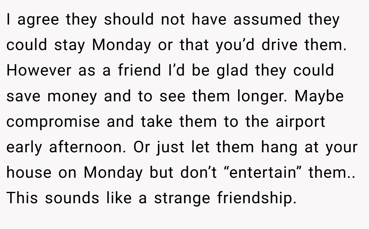 I agree they should not have assumed they could stay Monday or that you’d drive them. However as a friend I’d be glad they could save money and to see them longer. Maybe compromise and take them to the airport early afternoon. Or just let them hang at your house on Monday but don’t “entertain” them.. This sounds like a strange friendship.