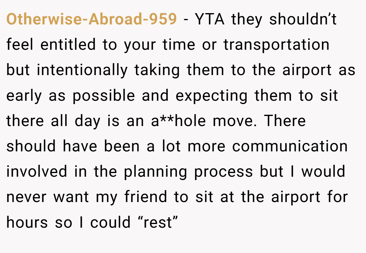 Otherwise-Abroad-959 − YTA they shouldn’t feel entitled to your time or transportation but intentionally taking them to the airport as early as possible and expecting them to sit there all day is an a**hole move. There should have been a lot more communication involved in the planning process but I would never want my friend to sit at the airport for hours so I could “rest”
