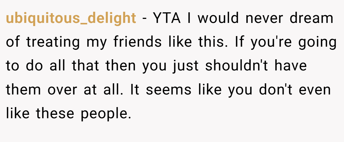 ubiquitous_delight − YTA I would never dream of treating my friends like this. If you're going to do all that then you just shouldn't have them over at all. It seems like you don't even like these people.