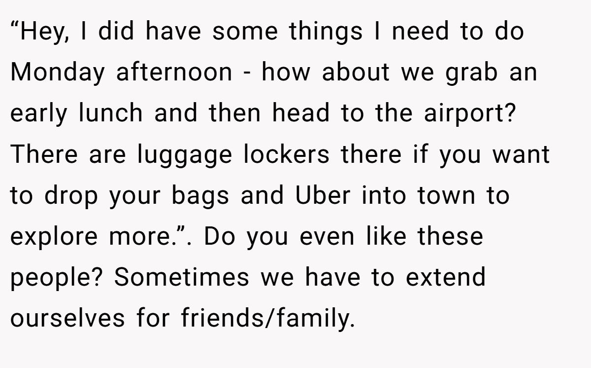 “Hey, I did have some things I need to do Monday afternoon - how about we grab an early lunch and then head to the airport? There are luggage lockers there if you want to drop your bags and Uber into town to explore more.”. Do you even like these people? Sometimes we have to extend ourselves for friends/family.