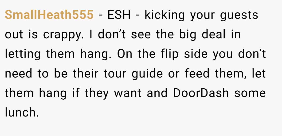 SmallHeath555 − ESH - kicking your guests out is crappy. I don’t see the big deal in letting them hang. On the flip side you don’t need to be their tour guide or feed them, let them hang if they want and DoorDash some lunch.