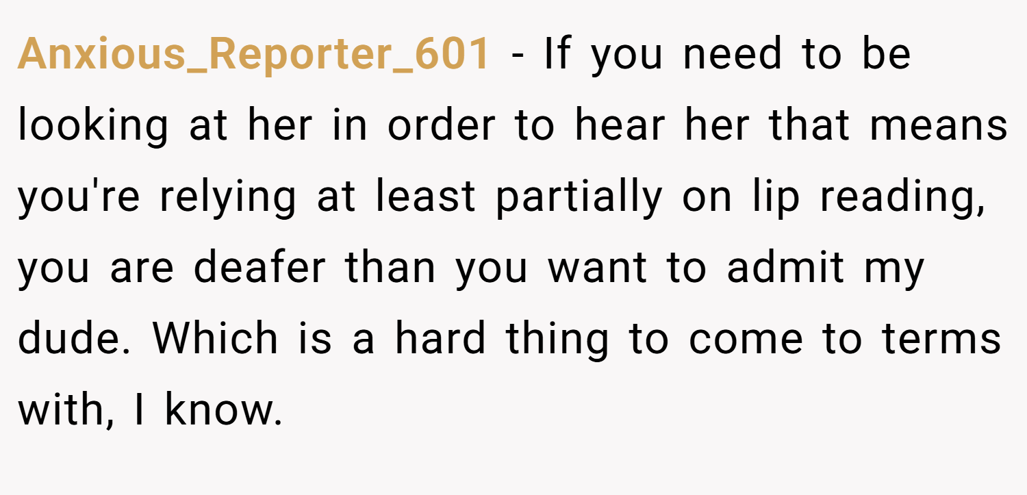 Anxious_Reporter_601 − If you need to be looking at her in order to hear her that means you're relying at least partially on lip reading, you are deafer than you want to admit my dude. Which is a hard thing to come to terms with, I know.