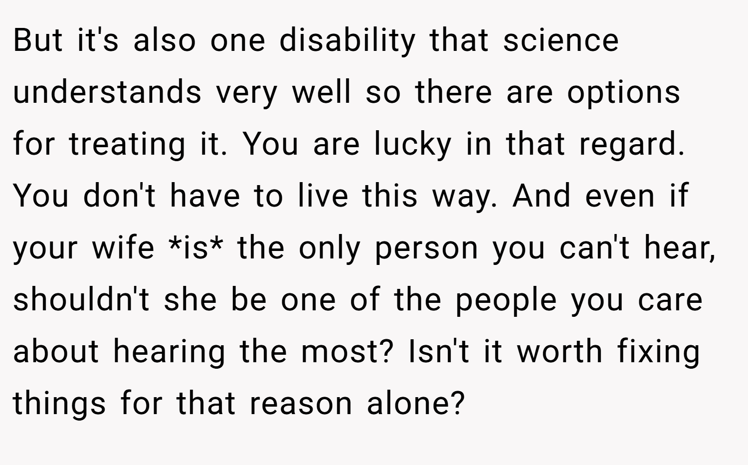 But it's also one disability that science understands very well so there are options for treating it. You are lucky in that regard. You don't have to live this way. And even if your wife *is* the only person you can't hear, shouldn't she be one of the people you care about hearing the most? Isn't it worth fixing things for that reason alone?
