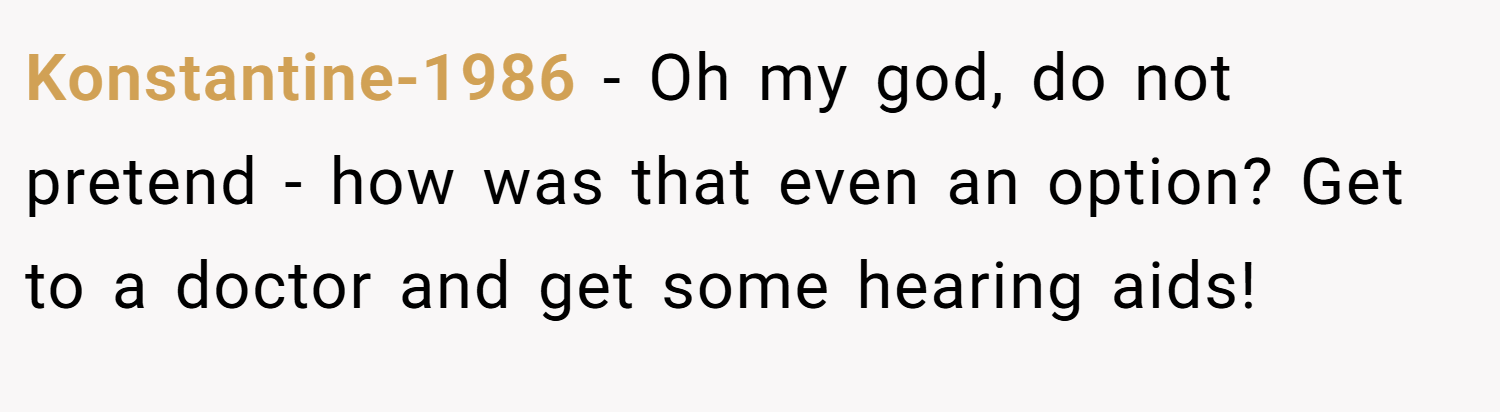 Konstantine-1986 − Oh my god, do not pretend - how was that even an option? Get to a doctor and get some hearing aids!