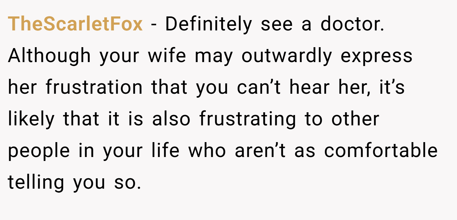 TheScarletFox − Definitely see a doctor. Although your wife may outwardly express her frustration that you can’t hear her, it’s likely that it is also frustrating to other people in your life who aren’t as comfortable telling you so.