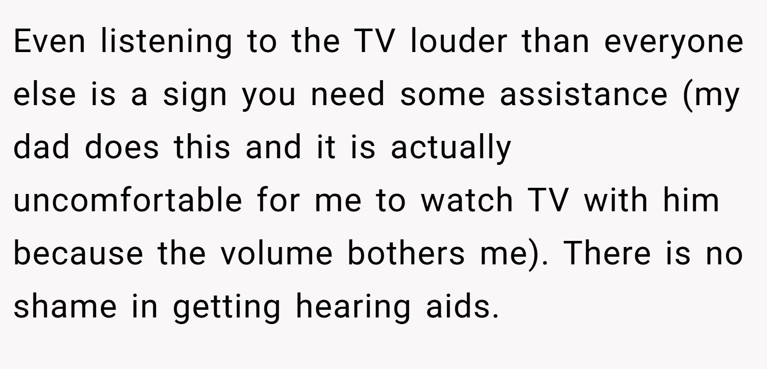 Even listening to the TV louder than everyone else is a sign you need some assistance (my dad does this and it is actually uncomfortable for me to watch TV with him because the volume bothers me). There is no shame in getting hearing aids.