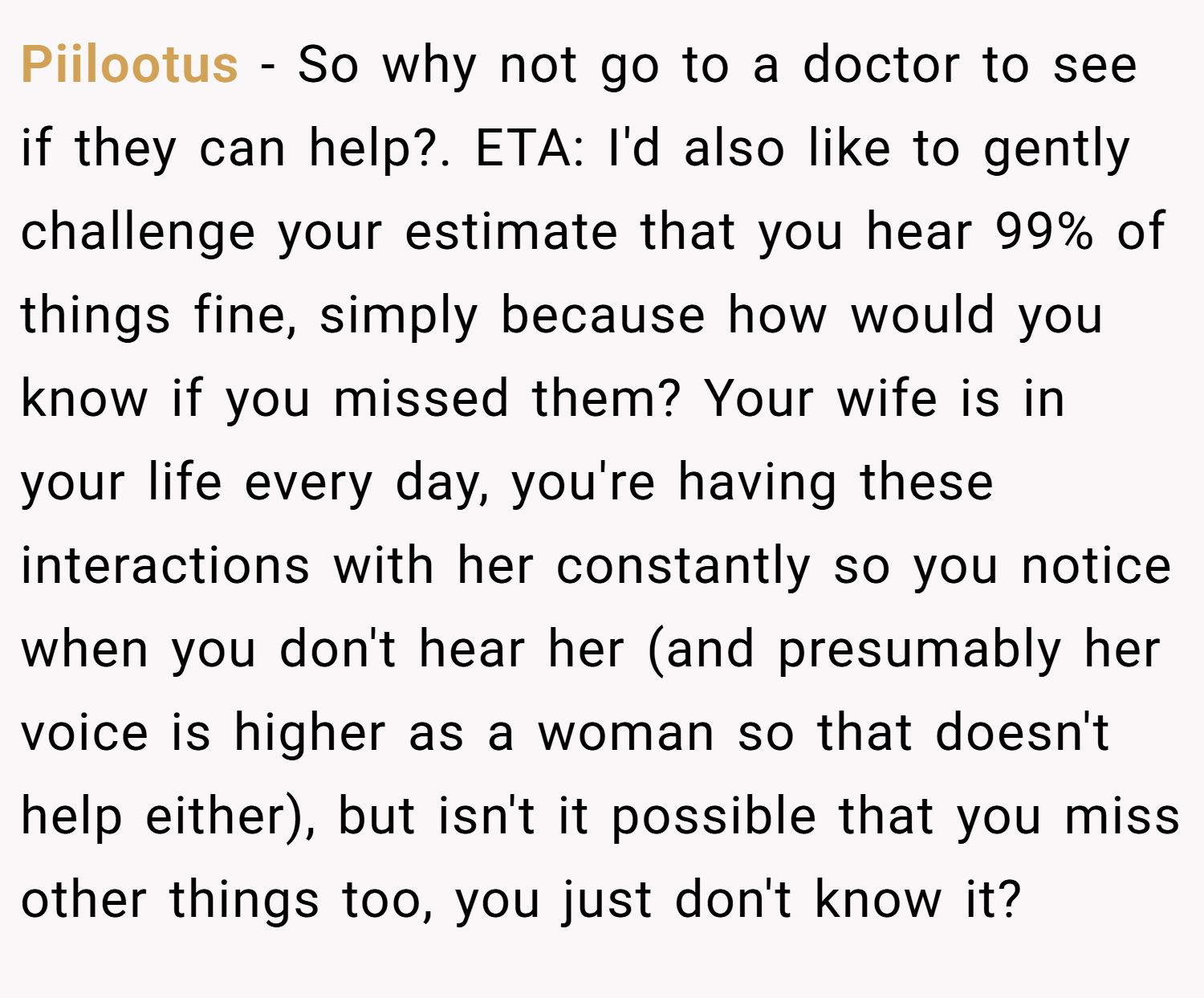 Piilootus − So why not go to a doctor to see if they can help?. ETA: I'd also like to gently challenge your estimate that you hear 99% of things fine, simply because how would you know if you missed them? Your wife is in your life every day, you're having these interactions with her constantly so you notice when you don't hear her (and presumably her voice is higher as a woman so that doesn't help either), but isn't it possible that you miss other things too, you just don't know it?