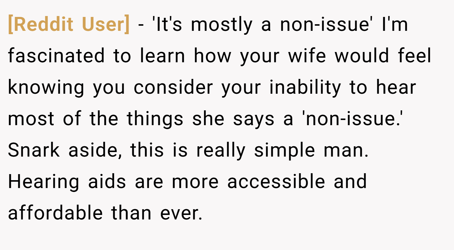 [Reddit User] − 'It's mostly a non-issue' I'm fascinated to learn how your wife would feel knowing you consider your inability to hear most of the things she says a 'non-issue.' Snark aside, this is really simple man. Hearing aids are more accessible and affordable than ever.