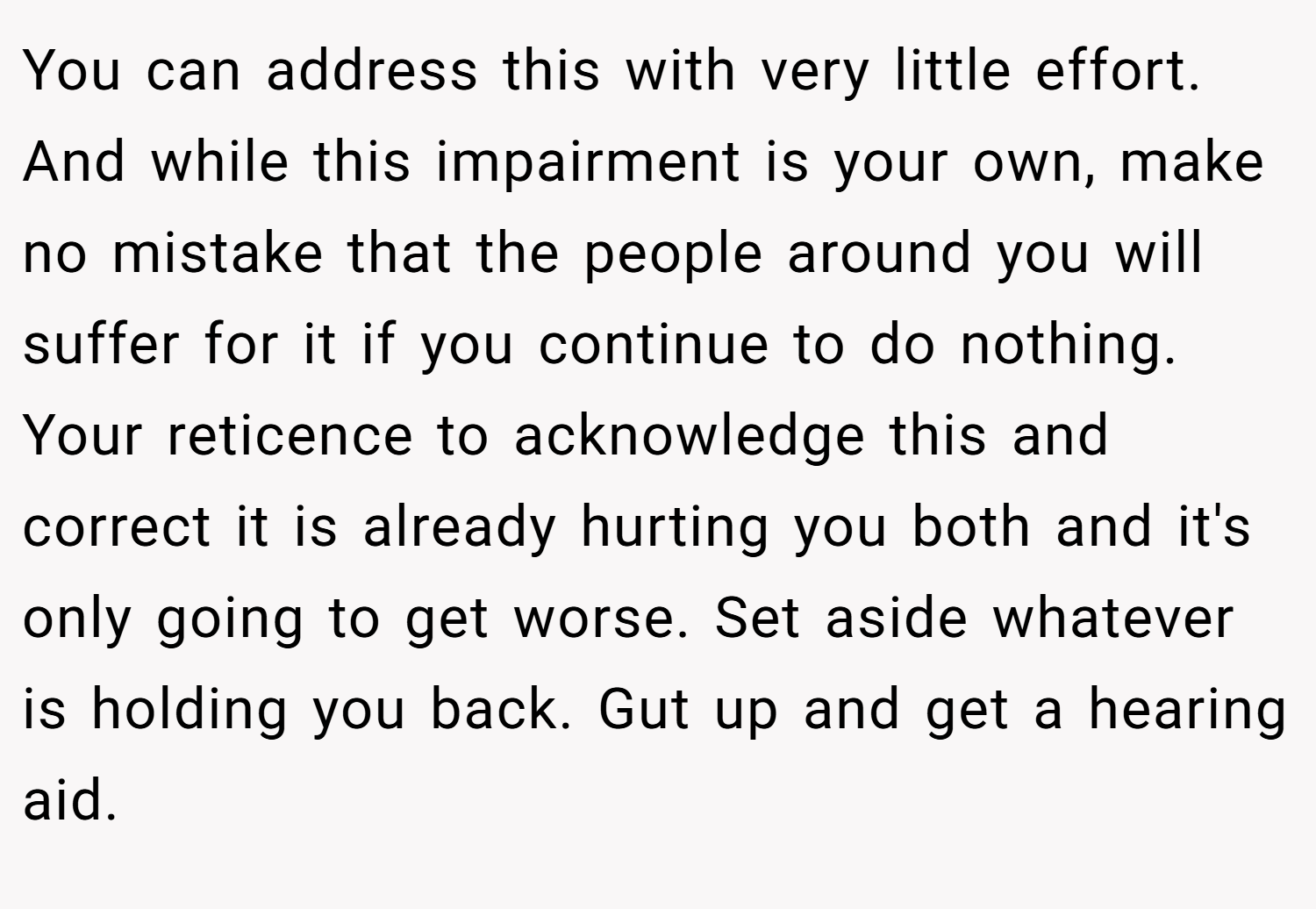 You can address this with very little effort. And while this impairment is your own, make no mistake that the people around you will suffer for it if you continue to do nothing. Your reticence to acknowledge this and correct it is already hurting you both and it's only going to get worse. Set aside whatever is holding you back. Gut up and get a hearing aid.
