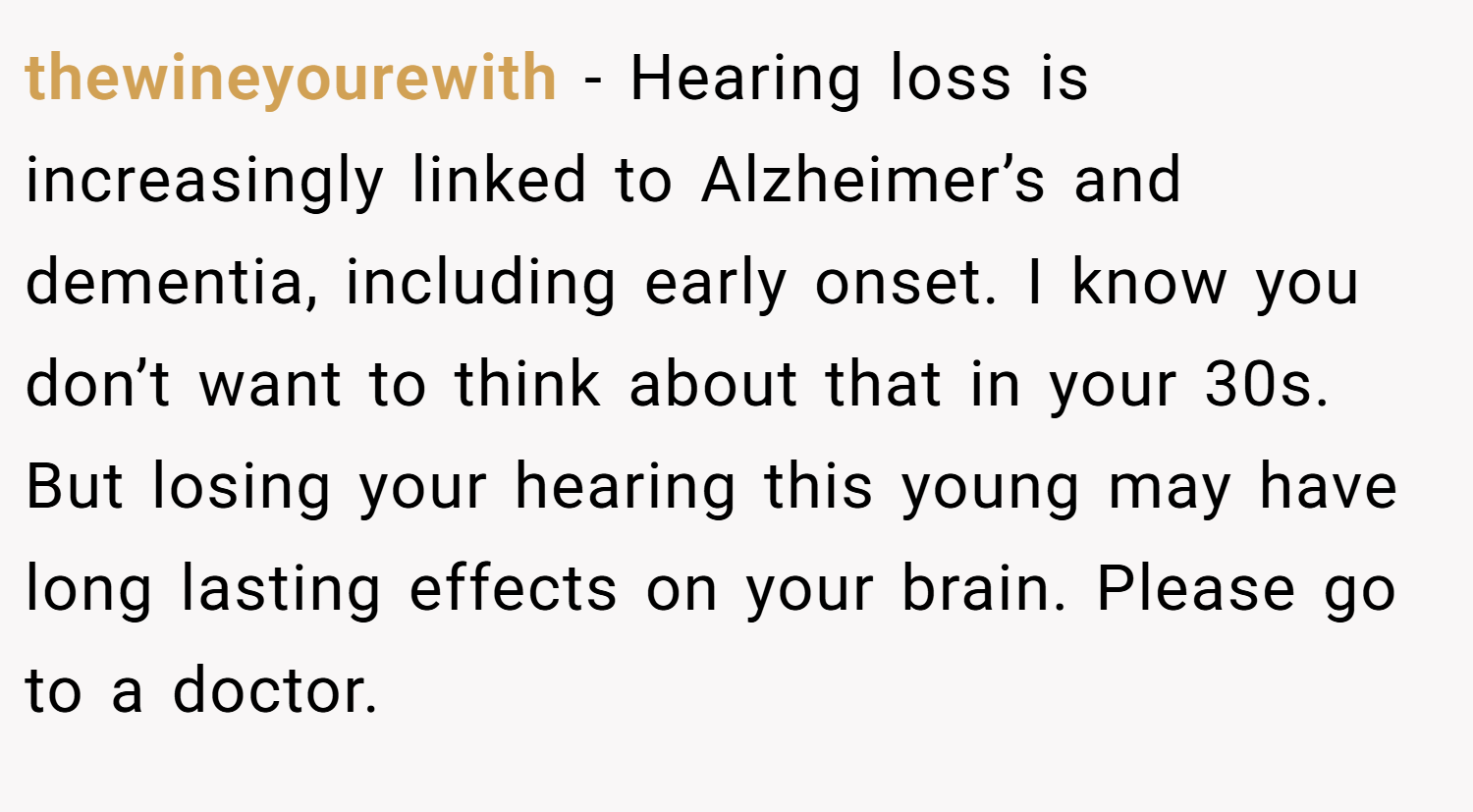 thewineyourewith − Hearing loss is increasingly linked to Alzheimer’s and dementia, including early onset. I know you don’t want to think about that in your 30s. But losing your hearing this young may have long lasting effects on your brain. Please go to a doctor.