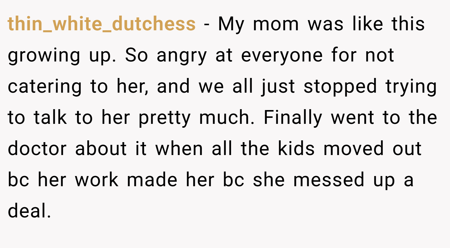 thin_white_dutchess − My mom was like this growing up. So angry at everyone for not catering to her, and we all just stopped trying to talk to her pretty much. Finally went to the doctor about it when all the kids moved out bc her work made her bc she messed up a deal.