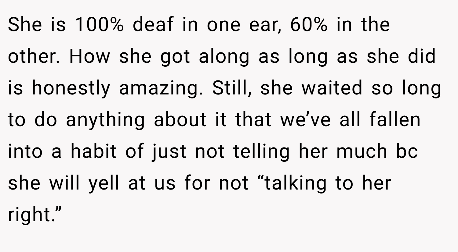 She is 100% deaf in one ear, 60% in the other. How she got along as long as she did is honestly amazing. Still, she waited so long to do anything about it that we’ve all fallen into a habit of just not telling her much bc she will yell at us for not “talking to her right.”