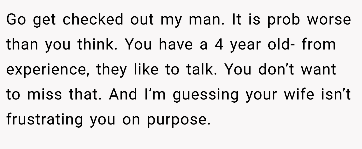 Go get checked out my man. It is prob worse than you think. You have a 4 year old- from experience, they like to talk. You don’t want to miss that. And I’m guessing your wife isn’t frustrating you on purpose.