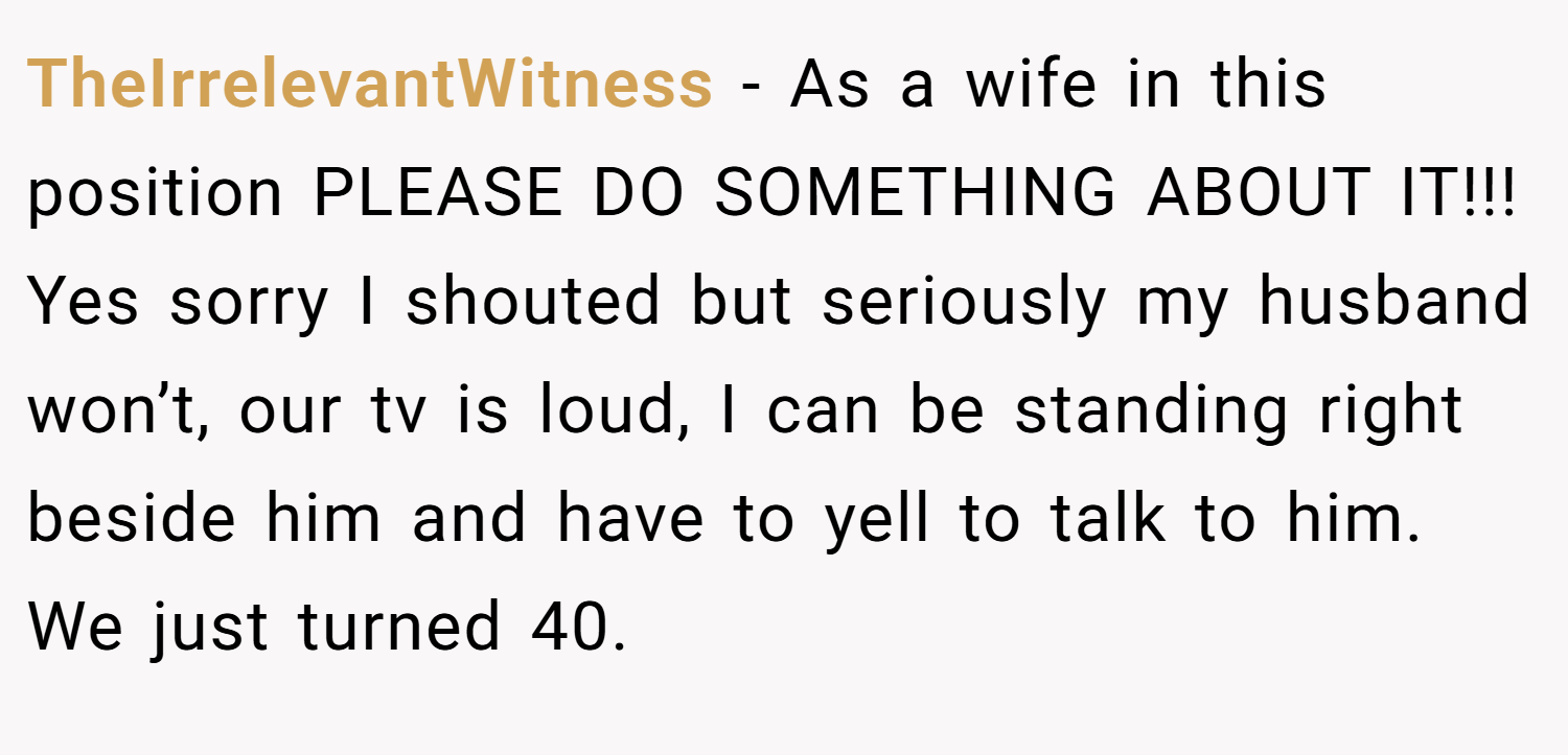 TheIrrelevantWitness − As a wife in this position PLEASE DO SOMETHING ABOUT IT!!! Yes sorry I shouted but seriously my husband won’t, our tv is loud, I can be standing right beside him and have to yell to talk to him. We just turned 40.