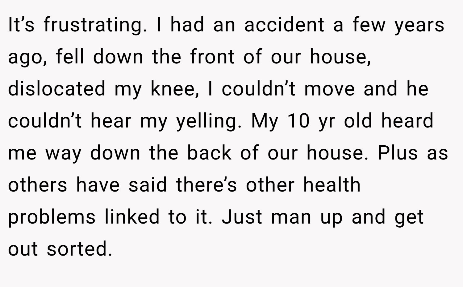 It’s frustrating. I had an accident a few years ago, fell down the front of our house, dislocated my knee, I couldn’t move and he couldn’t hear my yelling. My 10 yr old heard me way down the back of our house. Plus as others have said there’s other health problems linked to it. Just man up and get out sorted.