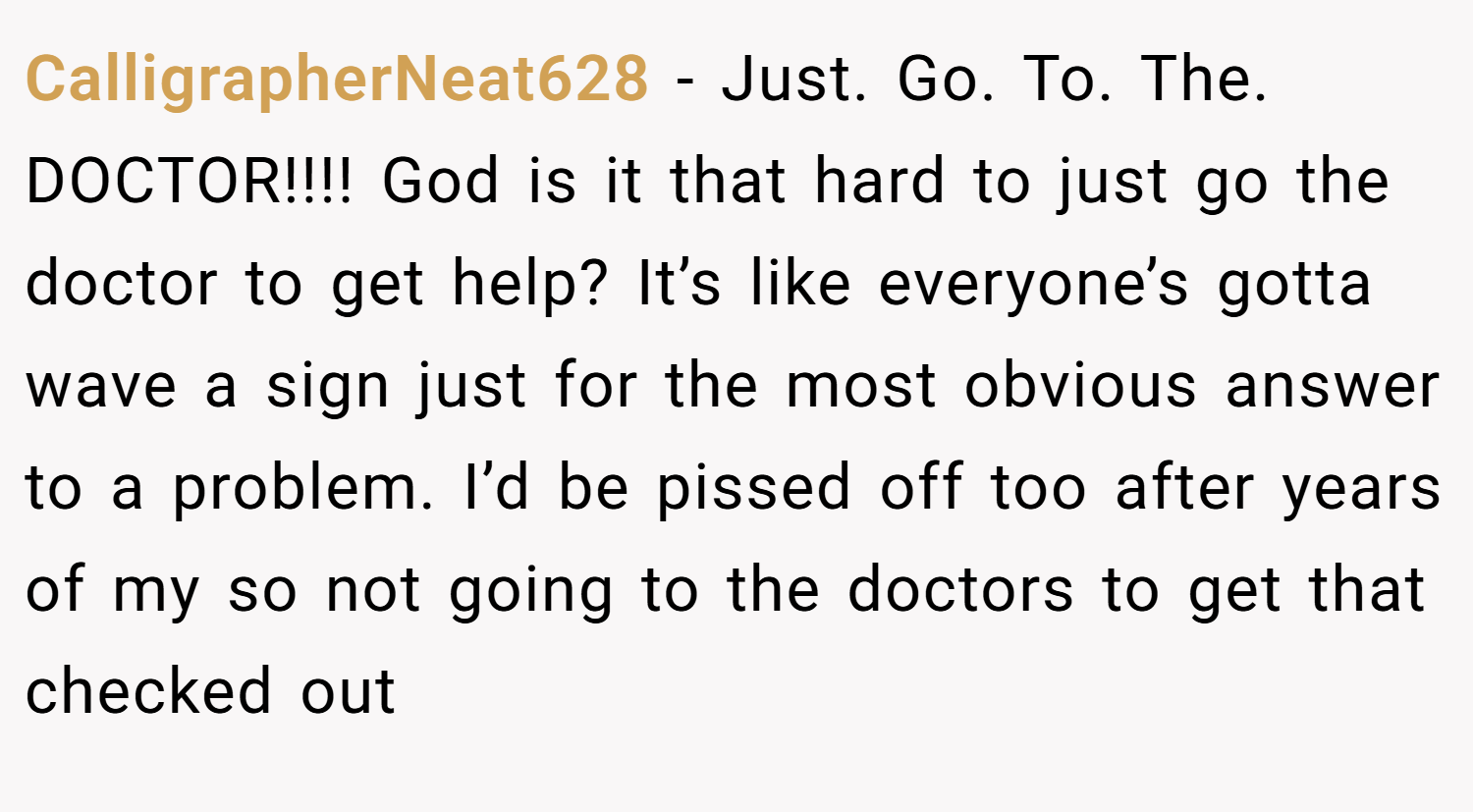 CalligrapherNeat628 − Just. Go. To. The. DOCTOR!!!! God is it that hard to just go the doctor to get help? It’s like everyone’s gotta wave a sign just for the most obvious answer to a problem. I’d be pissed off too after years of my so not going to the doctors to get that checked out