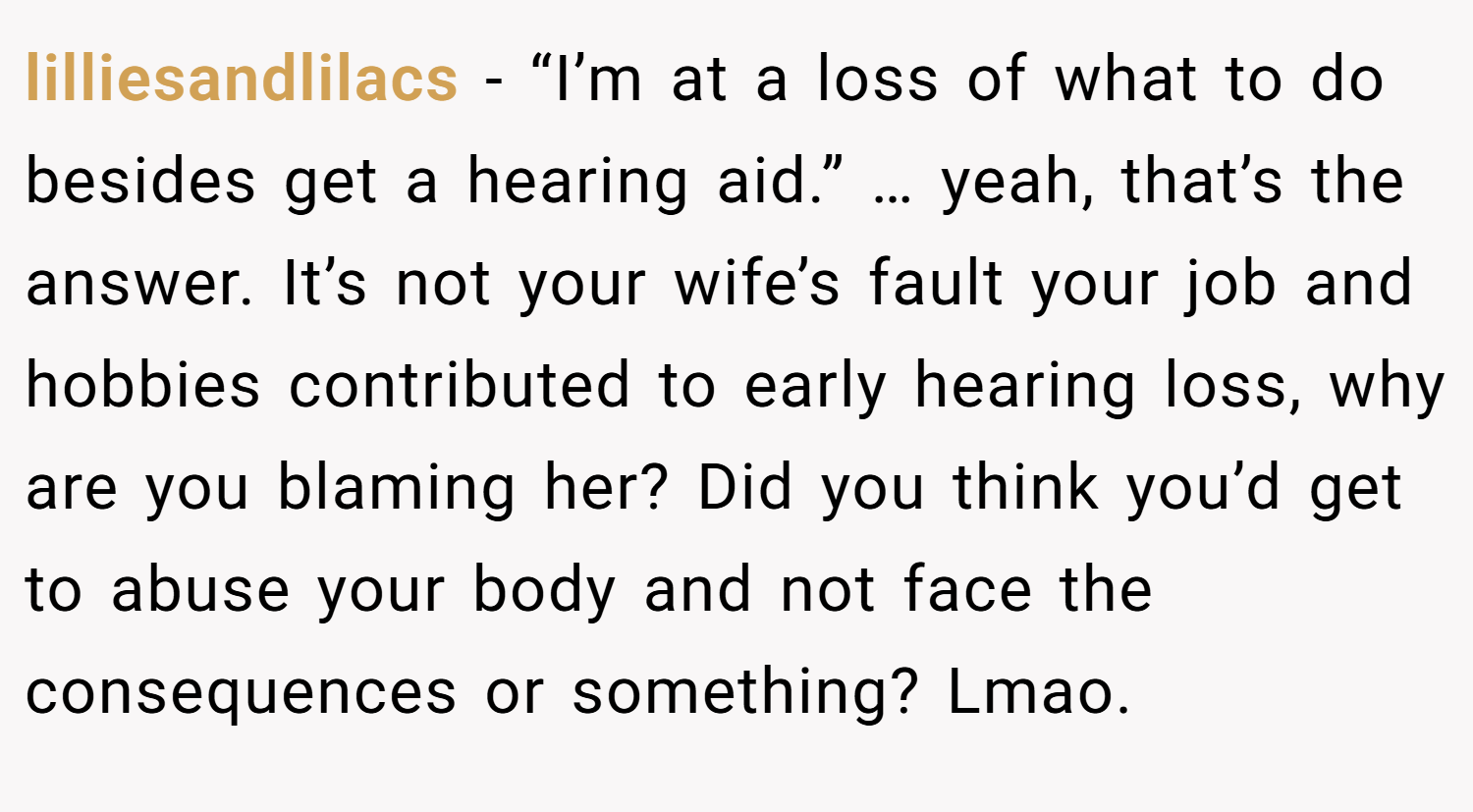 lilliesandlilacs − “I’m at a loss of what to do besides get a hearing aid.” … yeah, that’s the answer. It’s not your wife’s fault your job and hobbies contributed to early hearing loss, why are you blaming her? Did you think you’d get to abuse your body and not face the consequences or something? Lmao. 