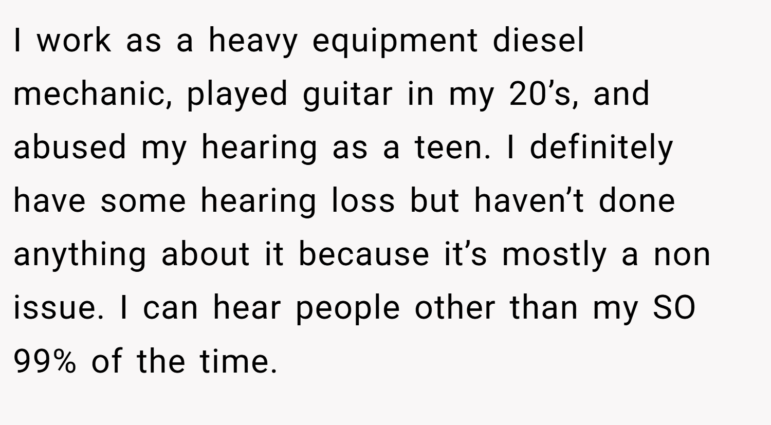 I work as a heavy equipment diesel mechanic, played guitar in my 20’s, and abused my hearing as a teen. I definitely have some hearing loss but haven’t done anything about it because it’s mostly a non issue. I can hear people other than my SO 99% of the time.