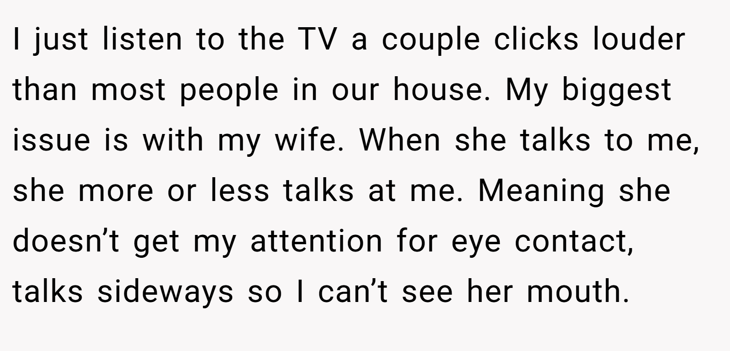 I just listen to the TV a couple clicks louder than most people in our house. My biggest issue is with my wife. When she talks to me, she more or less talks at me. Meaning she doesn’t get my attention for eye contact, talks sideways so I can’t see her mouth.