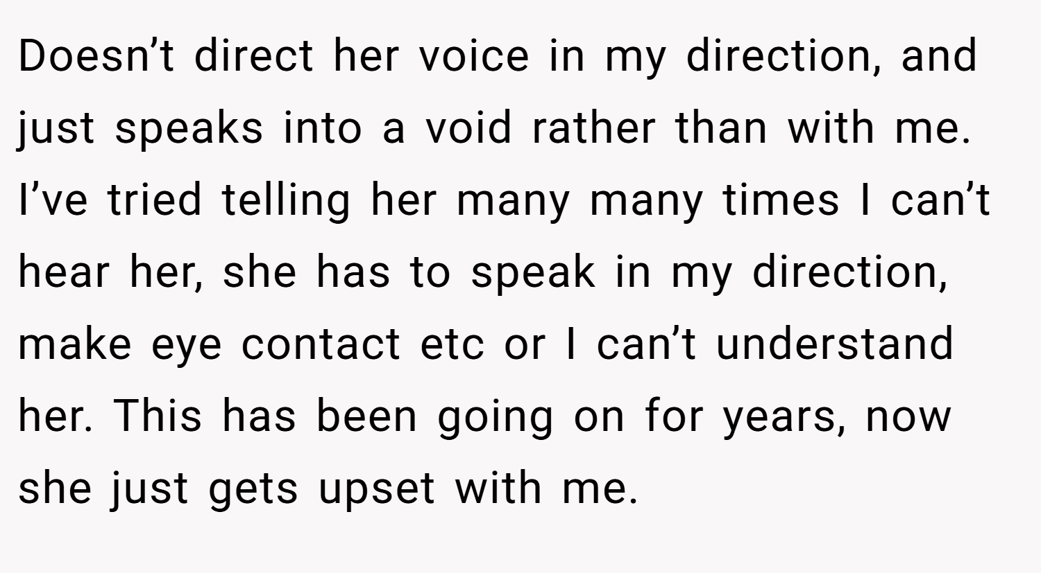 Doesn’t direct her voice in my direction, and just speaks into a void rather than with me. I’ve tried telling her many many times I can’t hear her, she has to speak in my direction, make eye contact etc or I can’t understand her. This has been going on for years, now she just gets upset with me.
